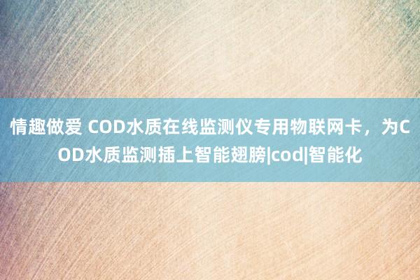 情趣做爱 COD水质在线监测仪专用物联网卡，为COD水质监测插上智能翅膀|cod|智能化