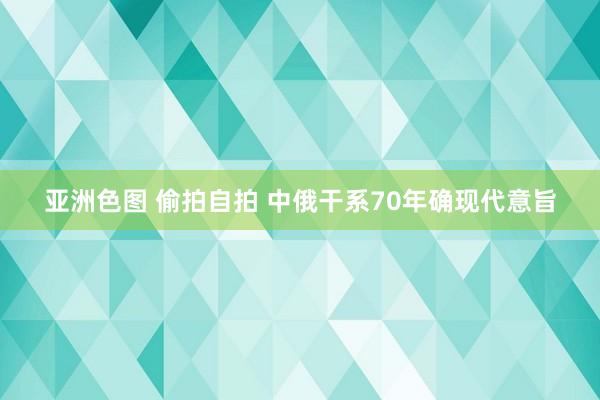 亚洲色图 偷拍自拍 中俄干系70年确现代意旨