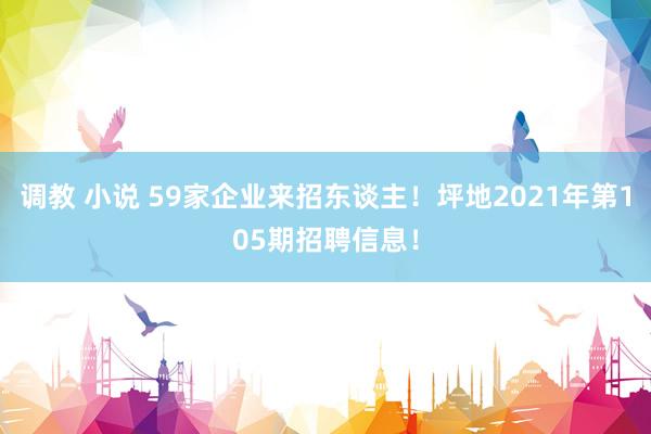 调教 小说 59家企业来招东谈主！坪地2021年第105期招聘信息！