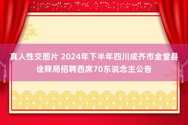 真人性交图片 2024年下半年四川成齐市金堂县诠释局招聘西席70东说念主公告