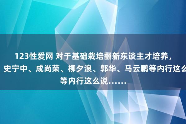 123性爱网 对于基础栽培翻新东谈主才培养，顾明远、史宁中、成尚荣、柳夕浪、郭华、马云鹏等内行这么说……