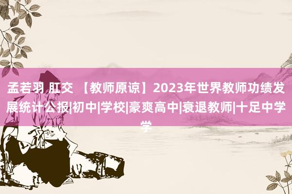 孟若羽 肛交 【教师原谅】2023年世界教师功绩发展统计公报|初中|学校|豪爽高中|衰退教师|十足中学