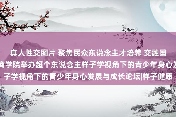 真人性交图片 聚焦民众东说念主才培养 交融国际汲引资源——西安工商学院举办超个东说念主样子学视角下的青少年身心发展与成长论坛|样子健康