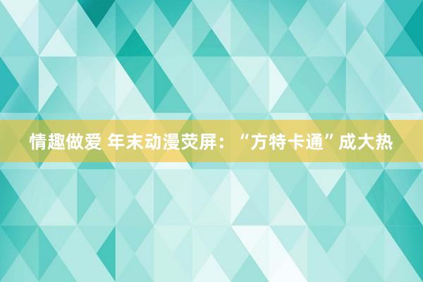 情趣做爱 年末动漫荧屏：“方特卡通”成大热