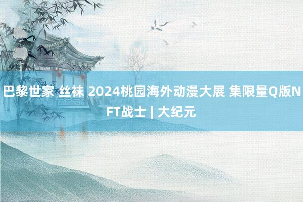 巴黎世家 丝袜 2024桃园海外动漫大展 集限量Q版NFT战士 | 大纪元