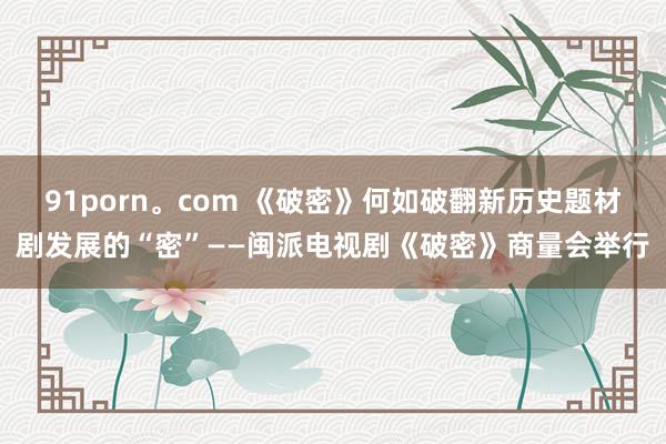 91porn。com 《破密》何如破翻新历史题材剧发展的“密”——闽派电视剧《破密》商量会举行