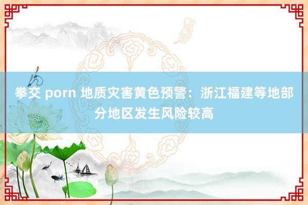 拳交 porn 地质灾害黄色预警：浙江福建等地部分地区发生风险较高