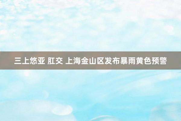 三上悠亚 肛交 上海金山区发布暴雨黄色预警