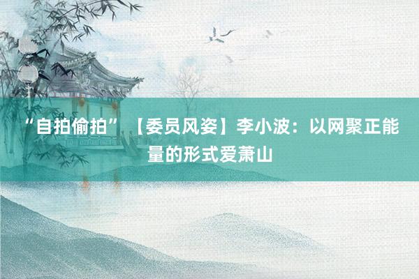 “自拍偷拍” 【委员风姿】李小波：以网聚正能量的形式爱萧山