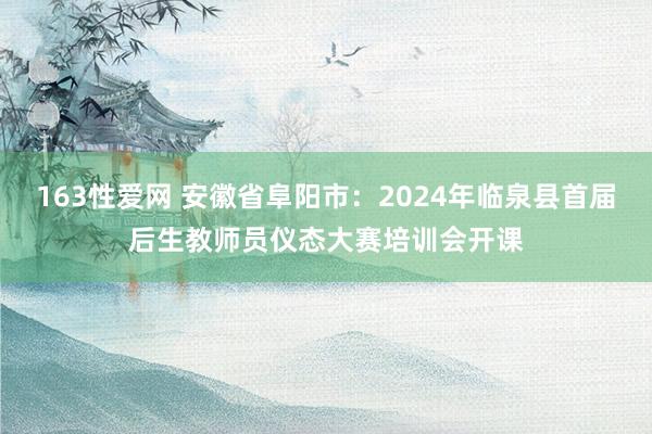 163性爱网 安徽省阜阳市：2024年临泉县首届后生教师员仪态大赛培训会开课