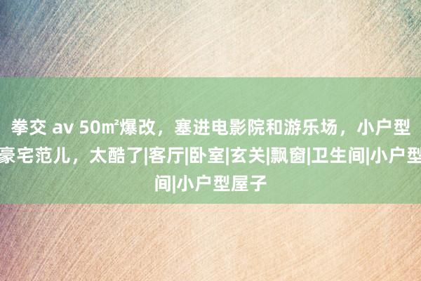 拳交 av 50㎡爆改，塞进电影院和游乐场，小户型装出豪宅范儿，太酷了|客厅|卧室|玄关|飘窗|卫生间|小户型屋子