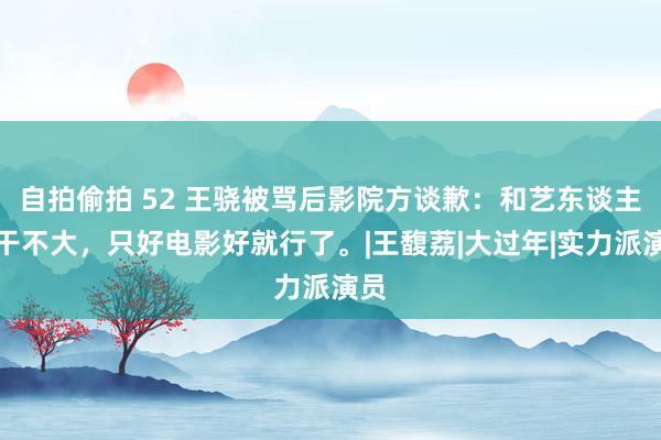 自拍偷拍 52 王骁被骂后影院方谈歉：和艺东谈主相干不大，只好电影好就行了。|王馥荔|大过年|实力派演员