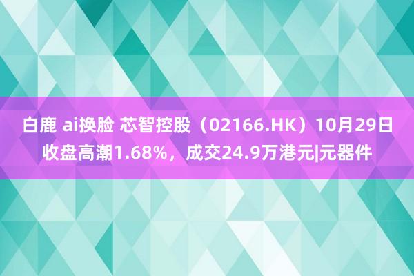 白鹿 ai换脸 芯智控股（02166.HK）10月29日收盘高潮1.68%，成交24.9万港元|元器件