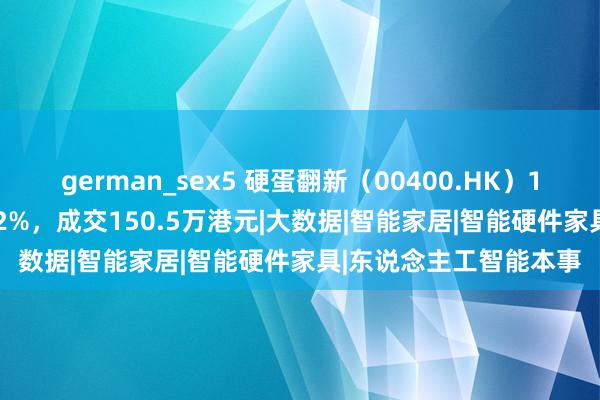 german_sex5 硬蛋翻新（00400.HK）10月29日收盘上升9.42%，成交150.5万港元|大数据|智能家居|智能硬件家具|东说念主工智能本事
