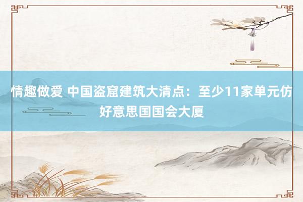 情趣做爱 中国盗窟建筑大清点：至少11家单元仿好意思国国会大厦