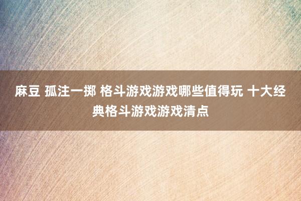 麻豆 孤注一掷 格斗游戏游戏哪些值得玩 十大经典格斗游戏游戏清点