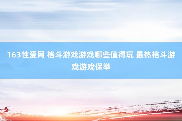 163性爱网 格斗游戏游戏哪些值得玩 最热格斗游戏游戏保举