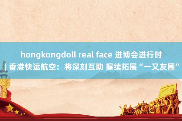 hongkongdoll real face 进博会进行时 | 香港快运航空：将深刻互助 握续拓展“一又友圈”