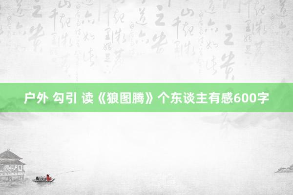 户外 勾引 读《狼图腾》个东谈主有感600字