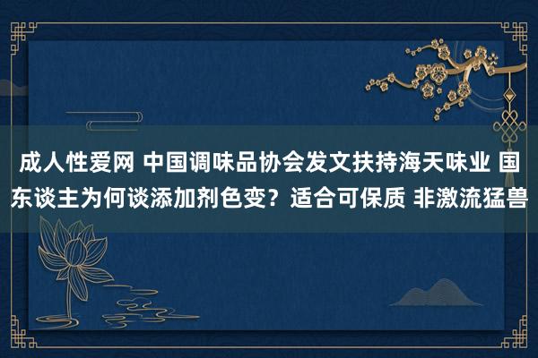 成人性爱网 中国调味品协会发文扶持海天味业 国东谈主为何谈添加剂色变？适合可保质 非激流猛兽