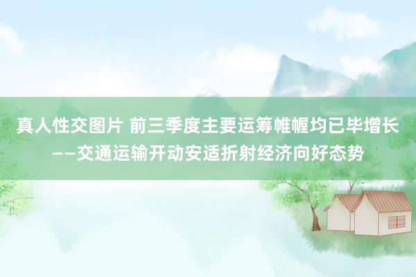 真人性交图片 前三季度主要运筹帷幄均已毕增长——交通运输开动安适折射经济向好态势