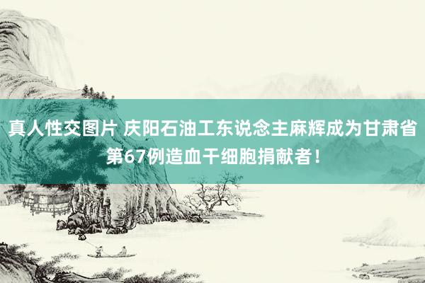 真人性交图片 庆阳石油工东说念主麻辉成为甘肃省第67例造血干细胞捐献者！