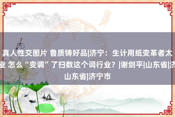 真人性交图片 鲁质铸好品|济宁：生计用纸变革者太阳纸业 怎么“变调”了扫数这个词行业？|谢剑平|山东省|济宁市