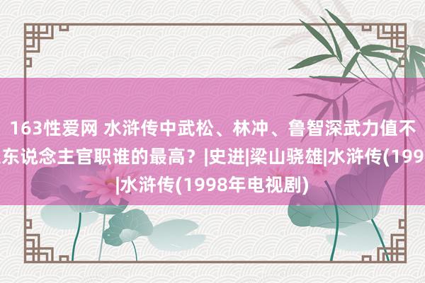 163性爱网 水浒传中武松、林冲、鲁智深武力值不相险阻，三东说念主官职谁的最高？|史进|梁山骁雄|水浒传(1998年电视剧)