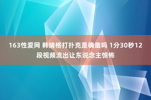 163性爱网 韩婧格打扑克是确凿吗 1分30秒12段视频流出让东说念主惊怖