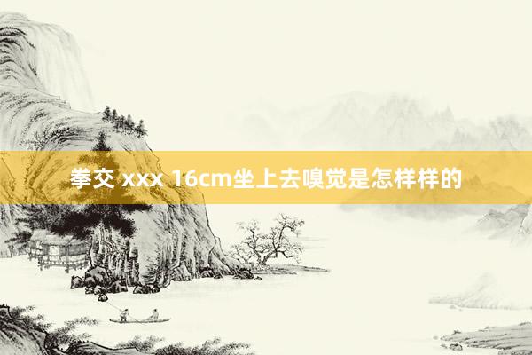 拳交 xxx 16cm坐上去嗅觉是怎样样的