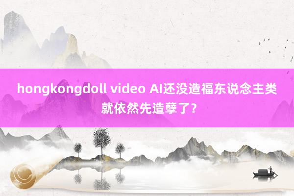 hongkongdoll video AI还没造福东说念主类 就依然先造孽了？