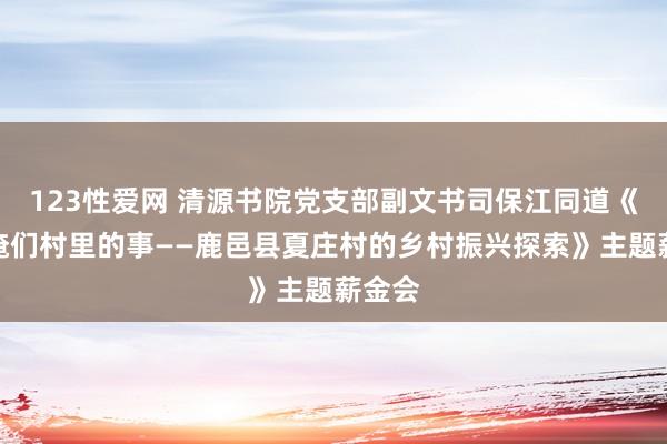 123性爱网 清源书院党支部副文书司保江同道《谈谈俺们村里的事——鹿邑县夏庄村的乡村振兴探索》主题薪金会