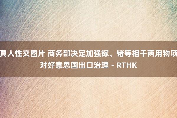 真人性交图片 商务部决定加强镓、锗等相干两用物项对好意思国出口治理 - RTHK