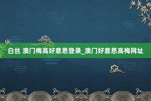 白丝 澳门梅高好意思登录_澳门好意思高梅网址