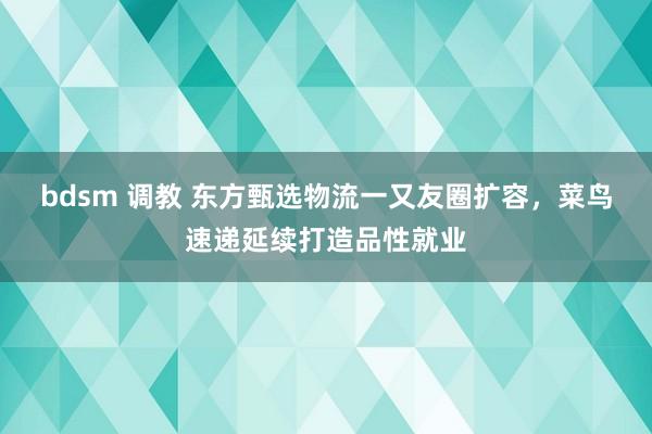 bdsm 调教 东方甄选物流一又友圈扩容，菜鸟速递延续打造品性就业