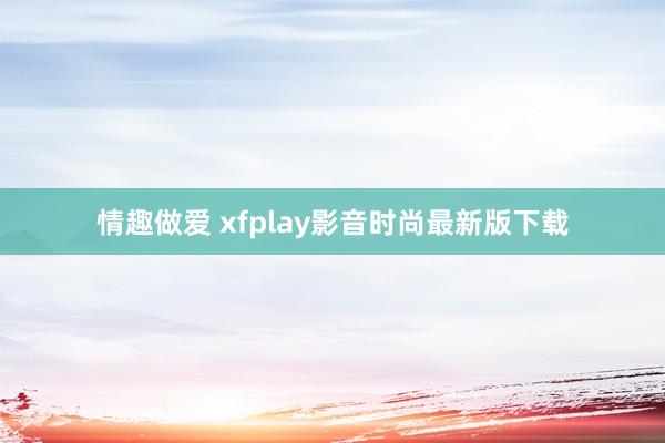 情趣做爱 xfplay影音时尚最新版下载