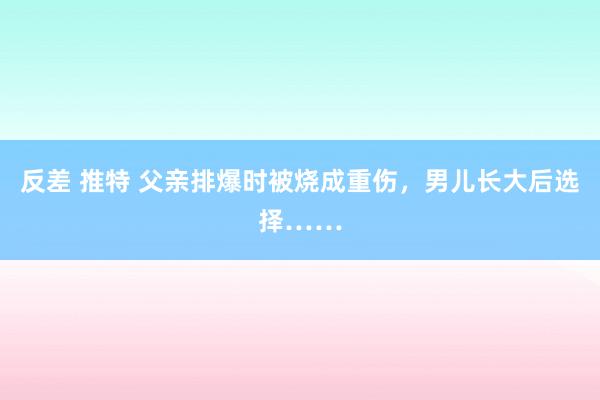 反差 推特 父亲排爆时被烧成重伤，男儿长大后选择……