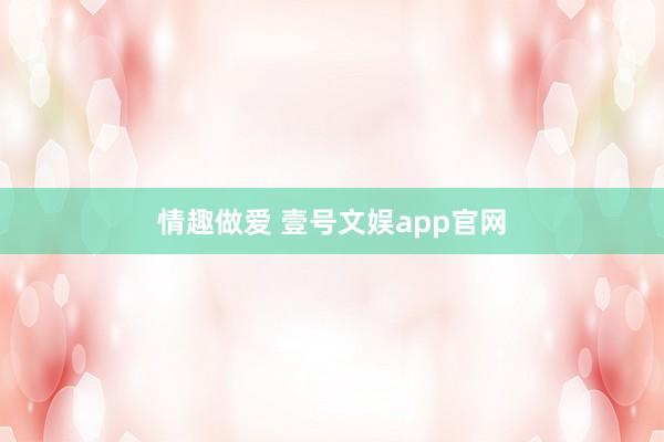 情趣做爱 壹号文娱app官网