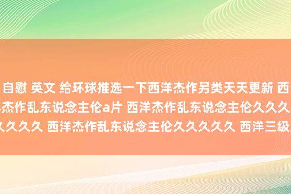 自慰 英文 给环球推选一下西洋杰作另类天天更新 西洋杰作乱码久久久久久 西洋杰作乱东说念主伦a片 西洋杰作乱东说念主伦久久久久 西洋杰作乱东说念主伦久久久久久 西洋三级片 | My XXX Hot Girl