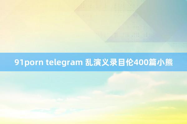 91porn telegram 乱演义录目伦400篇小熊