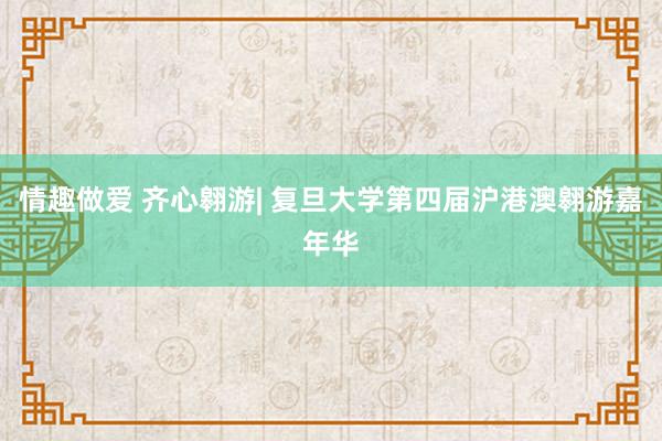 情趣做爱 齐心翱游| 复旦大学第四届沪港澳翱游嘉年华