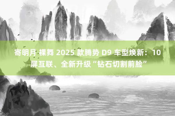 寄明月 裸舞 2025 款腾势 D9 车型焕新：10 屏互联、全新升级“钻石切割前脸”