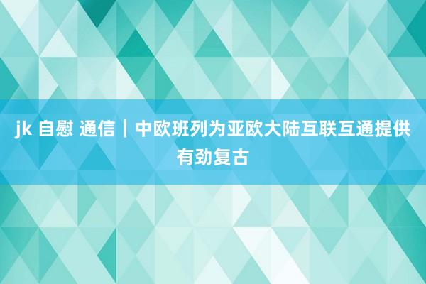 jk 自慰 通信｜中欧班列为亚欧大陆互联互通提供有劲复古