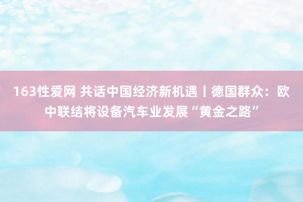 163性爱网 共话中国经济新机遇丨德国群众：欧中联结将设备汽车业发展“黄金之路”