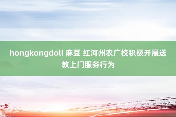 hongkongdoll 麻豆 红河州农广校积极开展送教上门服务行为